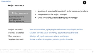 17
PT0078-P2P-Class-EN, Version V013Copyright	©	PTCoE	NV and	AXELOS	Limited	2017.	All	rights	reserved. Material	in	this	document	has	been	sourced	from	Managing	Successful	Projects	with	PRINCE2®	2017	Edition. No	part	of	this	document	may	
be	reproduced	in	any	form	without	the	written	permission	of	both	PTCoE	NV and	AXELOS	Limited.	Permission	can	be	requested	at	support@mplaza.pm	and	licensing@axelos.com.	PRINCE2®	is	a	registered	
trade	mark	of	AXELOS	Limited,	used	under	permission	of	AXELOS	Limited.	All	rights	reserved.	The	Swirl	logo™	is	a	trade	mark	of	AXELOS	Limited,	used	under	permission	of	AXELOS	Limited.	All	rights	reserved.
Organization
• Monitors	all	aspects	of	the	project’s	performance	and	products	
• Independent	of	the	project	manager
• Gives	advice	and	guidance	to	the	project	manager
Project assurance
Business	assurance
User	assurance
Supplier	assurance
Project	assurance Risks	are	controlled,	right	people	are	involved	in	quality	inspection
Business	assurance Solution	provides	value	for	money,	payments	are	authorized
User	assurance Solution	will	meet	user	needs,	advise	on	changes
Supplier	assurance Review	product	descriptions,	monitor	production	risks
Project	assurance
 