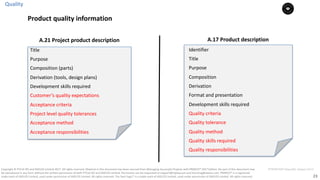 23
PT0078-P2P-Class-EN, Version V013Copyright	©	PTCoE	NV and	AXELOS	Limited	2017.	All	rights	reserved. Material	in	this	document	has	been	sourced	from	Managing	Successful	Projects	with	PRINCE2®	2017	Edition. No	part	of	this	document	may	
be	reproduced	in	any	form	without	the	written	permission	of	both	PTCoE	NV and	AXELOS	Limited.	Permission	can	be	requested	at	support@mplaza.pm	and	licensing@axelos.com.	PRINCE2®	is	a	registered	
trade	mark	of	AXELOS	Limited,	used	under	permission	of	AXELOS	Limited.	All	rights	reserved.	The	Swirl	logo™	is	a	trade	mark	of	AXELOS	Limited,	used	under	permission	of	AXELOS	Limited.	All	rights	reserved.
A.21	Project	product	description
Title
Purpose
Composition	(parts)	
Derivation	(tools,	design	plans)	
Development	skills	required	
Customer’s	quality	expectations
Acceptance	criteria
Project	level	quality	tolerances	
Acceptance	method	
Acceptance	responsibilities
Identifier
Title
Purpose		
Composition
Derivation	
Format	and	presentation
Development	skills	required	
Quality	criteria
Quality	tolerance	
Quality	method		
Quality	skills	required	
Quality	responsibilities		
A.17	Product	description
Quality
Product	quality	information
 