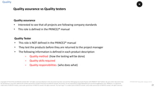 27
PT0078-P2P-Class-EN, Version V013Copyright	©	PTCoE	NV and	AXELOS	Limited	2017.	All	rights	reserved. Material	in	this	document	has	been	sourced	from	Managing	Successful	Projects	with	PRINCE2®	2017	Edition. No	part	of	this	document	may	
be	reproduced	in	any	form	without	the	written	permission	of	both	PTCoE	NV and	AXELOS	Limited.	Permission	can	be	requested	at	support@mplaza.pm	and	licensing@axelos.com.	PRINCE2®	is	a	registered	
trade	mark	of	AXELOS	Limited,	used	under	permission	of	AXELOS	Limited.	All	rights	reserved.	The	Swirl	logo™	is	a	trade	mark	of	AXELOS	Limited,	used	under	permission	of	AXELOS	Limited.	All	rights	reserved.
Quality	assurance	
• Interested	to	see	that	all	projects	are	following	company	standards
• This	role	is	defined	in	the	PRINCE2®	manual	
Quality	Tester	
• This	role	is	NOT	defined	in	the	PRINCE2®	manual	
• They	test	the	products	before	they	are	returned	to	the	project	manager
• The	following	information	is	defined	in	each	product	description	
• Quality	method		(how	the	testing	will	be	done)	
• Quality	skills	required	
• Quality	responsibilities		(who	does	what)	
Quality
Quality	assurance	vs	Quality	testers
 