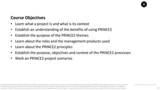 3
PT0078-P2P-Class-EN, Version V013Copyright	©	PTCoE	NV and	AXELOS	Limited	2017.	All	rights	reserved. Material	in	this	document	has	been	sourced	from	Managing	Successful	Projects	with	PRINCE2®	2017	Edition. No	part	of	this	document	may	
be	reproduced	in	any	form	without	the	written	permission	of	both	PTCoE	NV and	AXELOS	Limited.	Permission	can	be	requested	at	support@mplaza.pm	and	licensing@axelos.com.	PRINCE2®	is	a	registered	
trade	mark	of	AXELOS	Limited,	used	under	permission	of	AXELOS	Limited.	All	rights	reserved.	The	Swirl	logo™	is	a	trade	mark	of	AXELOS	Limited,	used	under	permission	of	AXELOS	Limited.	All	rights	reserved.
Course	Objectives
• Learn	what	a	project	is	and	what	is	its	context
• Establish	an	understanding	of	the	benefits	of	using	PRINCE2
• Establish	the	purpose	of	the	PRINCE2	themes
• Learn	about	the	roles	and	the	management	products	used
• Learn	about	the	PRINCE2	principles
• Establish	the	purpose,	objectives	and	context	of	the	PRINCE2	processes
• Work	on	PRINCE2	project	scenarios	
 