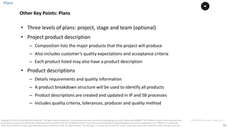31
PT0078-P2P-Class-EN, Version V013Copyright	©	PTCoE	NV and	AXELOS	Limited	2017.	All	rights	reserved. Material	in	this	document	has	been	sourced	from	Managing	Successful	Projects	with	PRINCE2®	2017	Edition. No	part	of	this	document	may	
be	reproduced	in	any	form	without	the	written	permission	of	both	PTCoE	NV and	AXELOS	Limited.	Permission	can	be	requested	at	support@mplaza.pm	and	licensing@axelos.com.	PRINCE2®	is	a	registered	
trade	mark	of	AXELOS	Limited,	used	under	permission	of	AXELOS	Limited.	All	rights	reserved.	The	Swirl	logo™	is	a	trade	mark	of	AXELOS	Limited,	used	under	permission	of	AXELOS	Limited.	All	rights	reserved.
• Three	levels	of	plans:	project,	stage	and	team	(optional)	
• Project	product	description	
– Composition	lists	the	major	products	that	the	project	will	produce	
– Also	includes	customer’s	quality	expectations	and	acceptance	criteria		
– Each	product	listed	may	also	have	a	product	description		
• Product	descriptions	
– Details	requirements	and	quality	information		
– A	product	breakdown	structure	will	be	used	to	identify	all	products
– Product	descriptions	are	created	and updated in	IP	and	SB	processes	
– Includes	quality	criteria,	tolerances,	producer	and	quality	method
Plans
Other	Key	Points:	Plans
 