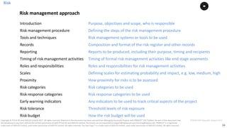 34
PT0078-P2P-Class-EN, Version V013Copyright	©	PTCoE	NV and	AXELOS	Limited	2017.	All	rights	reserved. Material	in	this	document	has	been	sourced	from	Managing	Successful	Projects	with	PRINCE2®	2017	Edition. No	part	of	this	document	may	
be	reproduced	in	any	form	without	the	written	permission	of	both	PTCoE	NV and	AXELOS	Limited.	Permission	can	be	requested	at	support@mplaza.pm	and	licensing@axelos.com.	PRINCE2®	is	a	registered	
trade	mark	of	AXELOS	Limited,	used	under	permission	of	AXELOS	Limited.	All	rights	reserved.	The	Swirl	logo™	is	a	trade	mark	of	AXELOS	Limited,	used	under	permission	of	AXELOS	Limited.	All	rights	reserved.
Risk
Risk	management	approach
Introduction Purpose, objectives	and	scope,	who	is	responsible
Risk	management	procedure Defining the	steps	of	the	risk	management	procedure
Tools	and	techniques Risk	management systems	or	tools	to	be	used
Records Composition	and	format	of	the	risk	register	and	other	records
Reporting Reports	to	be	produced, including	their	purpose,	timing	and	recipients
Timing	of	risk	management	activities Timing	of	formal risk	management	activities	like	end	stage	assements
Roles	and	responsibilities Roles	and	responsibilities	for	risk management	activities
Scales Defining scales	for	estimating	probability	and	impact,	e.g.	low,	medium,	high
Proximity How	proximity	for	risks	is	to	be	assessed
Risk categories Risk	categories to	be	used
Risk	response	categories Risk	response	categories to	be	used
Early	warning	indicators Any	indicators	to	be	used	to	track	critical	aspects of	the	project
Risk tolerance Threshold	levels	of	risk	exposure
Risk budget How	the	risk	budget	will	be	used
 