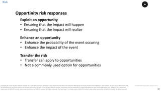 40
PT0078-P2P-Class-EN, Version V013Copyright	©	PTCoE	NV and	AXELOS	Limited	2017.	All	rights	reserved. Material	in	this	document	has	been	sourced	from	Managing	Successful	Projects	with	PRINCE2®	2017	Edition. No	part	of	this	document	may	
be	reproduced	in	any	form	without	the	written	permission	of	both	PTCoE	NV and	AXELOS	Limited.	Permission	can	be	requested	at	support@mplaza.pm	and	licensing@axelos.com.	PRINCE2®	is	a	registered	
trade	mark	of	AXELOS	Limited,	used	under	permission	of	AXELOS	Limited.	All	rights	reserved.	The	Swirl	logo™	is	a	trade	mark	of	AXELOS	Limited,	used	under	permission	of	AXELOS	Limited.	All	rights	reserved.
Exploit	an	opportunity
• Ensuring	that	the	impact	will	happen
• Ensuring	that	the	impact	will	realize
Enhance	an	opportunity
• Enhance	the	probability	of	the	event	occuring
• Enhance	the	impact	of	the	event
Transfer	the	risk	
• Transfer	can	apply	to	opportunities	
• Not	a	commonly	used	option	for	opportunities
Opportinity	risk	responses
Risk
 