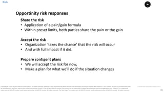41
PT0078-P2P-Class-EN, Version V013Copyright	©	PTCoE	NV and	AXELOS	Limited	2017.	All	rights	reserved. Material	in	this	document	has	been	sourced	from	Managing	Successful	Projects	with	PRINCE2®	2017	Edition. No	part	of	this	document	may	
be	reproduced	in	any	form	without	the	written	permission	of	both	PTCoE	NV and	AXELOS	Limited.	Permission	can	be	requested	at	support@mplaza.pm	and	licensing@axelos.com.	PRINCE2®	is	a	registered	
trade	mark	of	AXELOS	Limited,	used	under	permission	of	AXELOS	Limited.	All	rights	reserved.	The	Swirl	logo™	is	a	trade	mark	of	AXELOS	Limited,	used	under	permission	of	AXELOS	Limited.	All	rights	reserved.
Share	the	risk
• Application	of	a	pain/gain	formula
• Within	preset	limits,	both	parties	share	the	pain	or	the	gain
Accept	the	risk
• Organization	‘takes	the	chance’	that	the	risk	will	occur
• And	with	full	impact	if	it	did.	
Prepare	contigent	plans
• We	will	accept	the	risk	for	now,	
• Make	a	plan	for	what	we’ll	do	if	the	situation	changes	
Opportinity	risk	responses
Risk
 