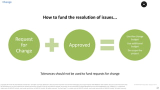 47
PT0078-P2P-Class-EN, Version V013Copyright	©	PTCoE	NV and	AXELOS	Limited	2017.	All	rights	reserved. Material	in	this	document	has	been	sourced	from	Managing	Successful	Projects	with	PRINCE2®	2017	Edition. No	part	of	this	document	may	
be	reproduced	in	any	form	without	the	written	permission	of	both	PTCoE	NV and	AXELOS	Limited.	Permission	can	be	requested	at	support@mplaza.pm	and	licensing@axelos.com.	PRINCE2®	is	a	registered	
trade	mark	of	AXELOS	Limited,	used	under	permission	of	AXELOS	Limited.	All	rights	reserved.	The	Swirl	logo™	is	a	trade	mark	of	AXELOS	Limited,	used	under	permission	of	AXELOS	Limited.	All	rights	reserved.
Change
Request	
for	
Change
Approved
Use	the	change	
budget
Use	additional	
budget
De-scope	the	
project
How	to	fund	the	resolution	of	issues...
Tolerances	should	not	be	used	to	fund	requests	for	change
 