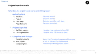 53
PT0078-P2P-Class-EN, Version V013Copyright	©	PTCoE	NV and	AXELOS	Limited	2017.	All	rights	reserved. Material	in	this	document	has	been	sourced	from	Managing	Successful	Projects	with	PRINCE2®	2017	Edition. No	part	of	this	document	may	
be	reproduced	in	any	form	without	the	written	permission	of	both	PTCoE	NV and	AXELOS	Limited.	Permission	can	be	requested	at	support@mplaza.pm	and	licensing@axelos.com.	PRINCE2®	is	a	registered	
trade	mark	of	AXELOS	Limited,	used	under	permission	of	AXELOS	Limited.	All	rights	reserved.	The	Swirl	logo™	is	a	trade	mark	of	AXELOS	Limited,	used	under	permission	of	AXELOS	Limited.	All	rights	reserved.
• Authorizations
– Initiation	
– Project
– Each	stage
– Project	closure
• Progress	updates
– Highlight	reports
– End	stage	reports
• Exceptions	and	changes
– Exception	reports
– Issue	reports
– Exception	plans
What	does	the	project	board	use	to	control	the	project?	
Receive	Progress	reports	from	PM
Receive	from	PM	at	end	of	stage	
From	PM	if	expected	to	go	out	of	tolerance	
If	out	of	tolerance	or	need	advice	
When	requested	by	project	board	
Decision	point	1		
Decision	point	2	
Decision	point	for	each	stage	
Decision	point	Last	
Progress
Project	board	controls
 