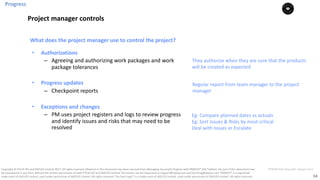 54
PT0078-P2P-Class-EN, Version V013Copyright	©	PTCoE	NV and	AXELOS	Limited	2017.	All	rights	reserved. Material	in	this	document	has	been	sourced	from	Managing	Successful	Projects	with	PRINCE2®	2017	Edition. No	part	of	this	document	may	
be	reproduced	in	any	form	without	the	written	permission	of	both	PTCoE	NV and	AXELOS	Limited.	Permission	can	be	requested	at	support@mplaza.pm	and	licensing@axelos.com.	PRINCE2®	is	a	registered	
trade	mark	of	AXELOS	Limited,	used	under	permission	of	AXELOS	Limited.	All	rights	reserved.	The	Swirl	logo™	is	a	trade	mark	of	AXELOS	Limited,	used	under	permission	of	AXELOS	Limited.	All	rights	reserved.
• Authorizations
– Agreeing	and	authorizing	work	packages	and	work	
package	tolerances
• Progress	updates
– Checkpoint	reports
• Exceptions	and	changes
– PM	uses	project	registers	and	logs	to	review	progress	
and	identify	issues	and	risks	that	may	need	to	be	
resolved
What	does	the	project	manager	use	to	control	the	project?	
They authorize	when	they	are	sure	that	the	products	
will	be	created	as	expected
Regular	report	from	team	manager	to	the	project	
manager	
Eg:	Compare	planned	dates	vs actuals	
Eg:	Sort	Issues	&	Risks	by	most	critical
Deal	with	Issues	or	Escalate	
Progress
Project	manager	controls
 