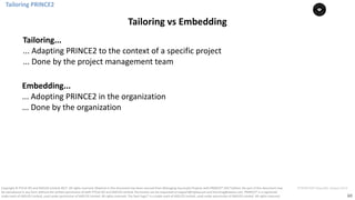60
PT0078-P2P-Class-EN, Version V013Copyright	©	PTCoE	NV and	AXELOS	Limited	2017.	All	rights	reserved. Material	in	this	document	has	been	sourced	from	Managing	Successful	Projects	with	PRINCE2®	2017	Edition. No	part	of	this	document	may	
be	reproduced	in	any	form	without	the	written	permission	of	both	PTCoE	NV and	AXELOS	Limited.	Permission	can	be	requested	at	support@mplaza.pm	and	licensing@axelos.com.	PRINCE2®	is	a	registered	
trade	mark	of	AXELOS	Limited,	used	under	permission	of	AXELOS	Limited.	All	rights	reserved.	The	Swirl	logo™	is	a	trade	mark	of	AXELOS	Limited,	used	under	permission	of	AXELOS	Limited.	All	rights	reserved.
Tailoring	PRINCE2
Tailoring	vs	Embedding
Tailoring...
...	Adapting	PRINCE2	to	the	context	of	a	specific	project
...	Done	by	the	project	management	team
Embedding...
...	Adopting	PRINCE2	in	the	organization
...	Done	by	the	organization
 