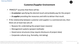 62
PT0078-P2P-Class-EN, Version V013Copyright	©	PTCoE	NV and	AXELOS	Limited	2017.	All	rights	reserved. Material	in	this	document	has	been	sourced	from	Managing	Successful	Projects	with	PRINCE2®	2017	Edition. No	part	of	this	document	may	
be	reproduced	in	any	form	without	the	written	permission	of	both	PTCoE	NV and	AXELOS	Limited.	Permission	can	be	requested	at	support@mplaza.pm	and	licensing@axelos.com.	PRINCE2®	is	a	registered	
trade	mark	of	AXELOS	Limited,	used	under	permission	of	AXELOS	Limited.	All	rights	reserved.	The	Swirl	logo™	is	a	trade	mark	of	AXELOS	Limited,	used	under	permission	of	AXELOS	Limited.	All	rights	reserved.
• PRINCE2®	assumes	that	there	will	be:	
– A	customer specifying	the	desired	result	and	probably	pay	for	the	project	
– A	supplier	providing	the	resources	and	skills	to	deliver	that	result.	
• If	the	relationship	between	customer	and	supplier	is	a	commercial	one,	then	
there	are	at	least	two	sets	of:	
– Reasons	for	undertaking	the	project	(own	reasons)	
– Management	systems	(project	methods)		
– Governance	structures	(may	require	disclosure	of	project	data)	
– Corporate	cultures	(e.g.	formality,	risk	taking)		
Tailoring	PRINCE2
Customer/Supplier	Environment
 