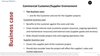 63
PT0078-P2P-Class-EN, Version V013Copyright	©	PTCoE	NV and	AXELOS	Limited	2017.	All	rights	reserved. Material	in	this	document	has	been	sourced	from	Managing	Successful	Projects	with	PRINCE2®	2017	Edition. No	part	of	this	document	may	
be	reproduced	in	any	form	without	the	written	permission	of	both	PTCoE	NV and	AXELOS	Limited.	Permission	can	be	requested	at	support@mplaza.pm	and	licensing@axelos.com.	PRINCE2®	is	a	registered	
trade	mark	of	AXELOS	Limited,	used	under	permission	of	AXELOS	Limited.	All	rights	reserved.	The	Swirl	logo™	is	a	trade	mark	of	AXELOS	Limited,	used	under	permission	of	AXELOS	Limited.	All	rights	reserved.
• Two	business	cases
– one	for	the	Customer	and	one	for	the	Supplier	projects
Customer	business	case
• Benefits	to	the	customer	against	the	costs	and	risks
• Costs	include	internal	costs	(customer	project	resources,	ongoing	operations	
and	maintenance	resources)	and	external	costs	(supplier	goods	and	services)
• Risks	should	include	project	risks	and	ongoing	operations	risks
Supplier	business	case
• Covers	the	supplier	part	of	the	customer	project
• Should	also	consider	how	the	project	will	affect	the	supplier’s	sales	and	
market	objectives
Tailoring	PRINCE2
Commercial	Customer/Supplier	Environment
Business	case
 