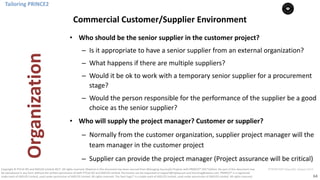 64
PT0078-P2P-Class-EN, Version V013Copyright	©	PTCoE	NV and	AXELOS	Limited	2017.	All	rights	reserved. Material	in	this	document	has	been	sourced	from	Managing	Successful	Projects	with	PRINCE2®	2017	Edition. No	part	of	this	document	may	
be	reproduced	in	any	form	without	the	written	permission	of	both	PTCoE	NV and	AXELOS	Limited.	Permission	can	be	requested	at	support@mplaza.pm	and	licensing@axelos.com.	PRINCE2®	is	a	registered	
trade	mark	of	AXELOS	Limited,	used	under	permission	of	AXELOS	Limited.	All	rights	reserved.	The	Swirl	logo™	is	a	trade	mark	of	AXELOS	Limited,	used	under	permission	of	AXELOS	Limited.	All	rights	reserved.
• Who	should	be	the	senior	supplier	in	the	customer	project?
– Is	it	appropriate	to	have	a	senior	supplier	from	an	external	organization?
– What	happens	if	there	are	multiple	suppliers?
– Would	it	be	ok	to	work	with	a	temporary	senior	supplier	for	a	procurement	
stage?
– Would	the	person	responsible	for	the	performance	of	the	supplier	be	a	good	
choice	as	the	senior	supplier?
• Who	will	supply	the	project	manager?	Customer	or	supplier?	
– Normally	from	the	customer	organization,	supplier	project	manager	will	the	
team	manager	in	the	customer	project
– Supplier	can	provide	the	project	manager	(Project	assurance	will	be	critical)
Tailoring	PRINCE2
Commercial	Customer/Supplier	Environment
Organization
 