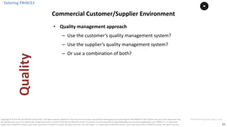 65
PT0078-P2P-Class-EN, Version V013Copyright	©	PTCoE	NV and	AXELOS	Limited	2017.	All	rights	reserved. Material	in	this	document	has	been	sourced	from	Managing	Successful	Projects	with	PRINCE2®	2017	Edition. No	part	of	this	document	may	
be	reproduced	in	any	form	without	the	written	permission	of	both	PTCoE	NV and	AXELOS	Limited.	Permission	can	be	requested	at	support@mplaza.pm	and	licensing@axelos.com.	PRINCE2®	is	a	registered	
trade	mark	of	AXELOS	Limited,	used	under	permission	of	AXELOS	Limited.	All	rights	reserved.	The	Swirl	logo™	is	a	trade	mark	of	AXELOS	Limited,	used	under	permission	of	AXELOS	Limited.	All	rights	reserved.
• Quality	management	approach
– Use	the	customer’s	quality	management	system?
– Use	the	supplier’s	quality	management	system?
– Or	use	a	combination	of	both?
Tailoring	PRINCE2
Commercial	Customer/Supplier	Environment
Quality
 