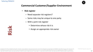 67
PT0078-P2P-Class-EN, Version V013Copyright	©	PTCoE	NV and	AXELOS	Limited	2017.	All	rights	reserved. Material	in	this	document	has	been	sourced	from	Managing	Successful	Projects	with	PRINCE2®	2017	Edition. No	part	of	this	document	may	
be	reproduced	in	any	form	without	the	written	permission	of	both	PTCoE	NV and	AXELOS	Limited.	Permission	can	be	requested	at	support@mplaza.pm	and	licensing@axelos.com.	PRINCE2®	is	a	registered	
trade	mark	of	AXELOS	Limited,	used	under	permission	of	AXELOS	Limited.	All	rights	reserved.	The	Swirl	logo™	is	a	trade	mark	of	AXELOS	Limited,	used	under	permission	of	AXELOS	Limited.	All	rights	reserved.
• Risk	register
– Need	separate	risk	registers?
– Some	risks	may	be	unique	to	one	party
– With	a	joint	risk	register
• Determine	whose	risk	it	is
• Assign	an	appropriate	risk	owner
Tailoring	PRINCE2
Commercial	Customer/Supplier	Environment
Risk
 