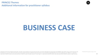 9
PT0078-P2P-Class-EN, Version V013Copyright	©	PTCoE	NV and	AXELOS	Limited	2017.	All	rights	reserved. Material	in	this	document	has	been	sourced	from	Managing	Successful	Projects	with	PRINCE2®	2017	Edition. No	part	of	this	document	may	
be	reproduced	in	any	form	without	the	written	permission	of	both	PTCoE	NV and	AXELOS	Limited.	Permission	can	be	requested	at	support@mplaza.pm	and	licensing@axelos.com.	PRINCE2®	is	a	registered	
trade	mark	of	AXELOS	Limited,	used	under	permission	of	AXELOS	Limited.	All	rights	reserved.	The	Swirl	logo™	is	a	trade	mark	of	AXELOS	Limited,	used	under	permission	of	AXELOS	Limited.	All	rights	reserved.
BUSINESS	CASE
PRINCE2	Themes	
Additional	information	for	practitioner	syllabus
 