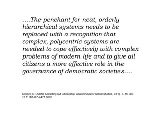 ….The penchant for neat, orderly
hierarchical systems needs to be
replaced with a recognition that
complex, polycentric systems are
needed to cope effectively with complex
problems of modern life and to give all
citizens a more effective role in the
governance of democratic societies….


Ostrom, E. (2000). Crowding out Citizenship. Scandinavian Political Studies, 23(1), 3–16. doi:
10.1111/1467-9477.0002
 