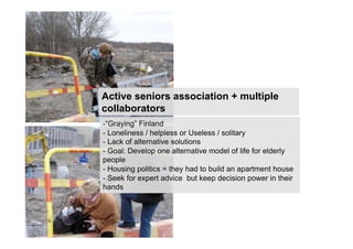 Active seniors association + multiple
collaborators
-“Graying” Finland
- Loneliness / helpless or Useless / solitary
- Lack of alternative solutions
- Goal: Develop one alternative model of life for elderly
people
- Housing politics = they had to build an apartment house
- Seek for expert advice but keep decision power in their
hands
 