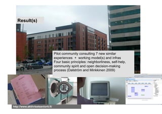 Result(s)




                                    Pilot community consulting 7 new similar
                                    experiences + working model(s) and infras
                                    Four basic principles: neighborliness, self-help,
                                    community spirit and open decision-making
                                    process (Dalström and Minkkinen 2009)




http://www.aktiivisetseniorit.fi/
 