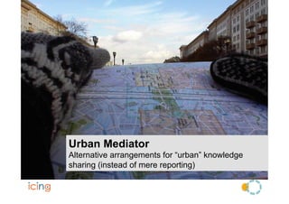 Urban Mediator
Alternative arrangements for “urban” knowledge
sharing (instead of mere reporting)
 