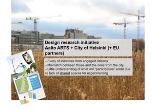 Design research initiative
Aalto ARTS + City of Helsinki (+ EU
partners)
- Flurry of initiatives from engaged citizens
- Mismatch between those and the ones from the city
- Little understanding of what will “participation” entail due
to lack of shared spaces for experimenting
 