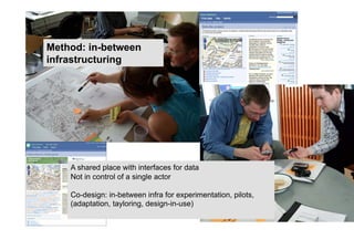 Method: in-between
infrastructuring




    A shared place with interfaces for data
    Not in control of a single actor

    Co-design: in-between infra for experimentation, pilots,
    (adaptation, tayloring, design-in-use)
 