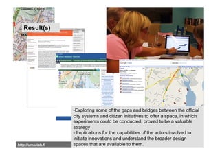 Result(s)




                    -Exploring some of the gaps and bridges between the official
                    city systems and citizen initiatives to offer a space, in which
                    experiments could be conducted, proved to be a valuable
                    strategy
                    - Implications for the capabilities of the actors involved to
                    initiate innovations and understand the broader design
http://um.uiah.fi   spaces that are available to them.
 