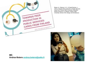 Botero, A., Paterson, A. G., & Saad-Sulonen, J.
                                       (2012). Towards Peer-production in Public Services:
                                       cases from Finland. Aalto University Publication
                                       Series Crossover 15. Helsinki, Finland: Aalto
                                       University, School of Art, Design and Architecture.




ME:
Andrea Botero andrea.botero@aalto.fi
 