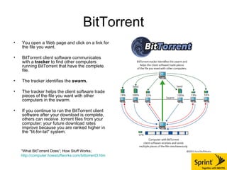BitTorrent You open a Web page and click on a link for the file you want.  BitTorrent client software communicates with a  tracker  to find other computers running BitTorrent that have the complete file. The tracker identifies the  swarm. The tracker helps the client software trade pieces of the file you want with other computers in the swarm.  If you continue to run the BitTorrent client software after your download is complete, others can receive .torrent files from your computer; your future download rates improve because you are ranked higher in the "tit-for-tat" system. “ What BitTorrent Does”; How Stuff Works;  http://computer.howstuffworks.com/bittorrent3.htm 