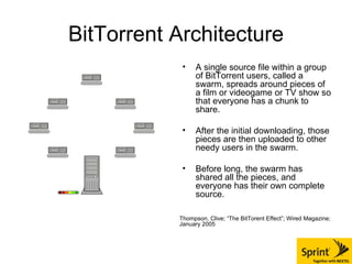 BitTorrent Architecture A single source file within a group of BitTorrent users, called a swarm, spreads around pieces of a film or videogame or TV show so that everyone has a chunk to share. After the initial downloading, those pieces are then uploaded to other needy users in the swarm.  Before long, the swarm has shared all the pieces, and everyone has their own complete source. Thompson, Clive; “The BitTorent Effect”; Wired Magazine; January 2005 
