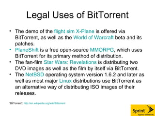 Legal Uses of BitTorrent The demo of the  flight sim   X-Plane  is offered via BitTorrent, as well as the  World of  Warcraft  beta and its patches.  PlaneShift  is a free open-source  MMORPG , which uses BitTorrent for its primary method of distribution.  The fan-film  Star Wars: Revelations  is distributing two DVD images as well as the film by itself via BitTorrent.  The  NetBSD  operating system version 1.6.2 and later as well as most major  Linux  distributions use BitTorrent as an alternative way of distributing ISO images of their releases.  “ BitTorrent”;  http://en.wikipedia.org/wiki/Bittorrent 
