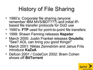History of File Sharing 1980’s: Corporate file sharing (anyone remember IBM MVS/BDT???) and initial IP-based file transfer protocols for DoD use 1990’s:  FTP  used for point-to-point file transfers 1999: Shawn Fanning releases  Napster March 2000: Justin Frankel releases  Gnutella ; "See? AOL can bring you good things!" March 2001:  Niklas Zennström and Janus Friis introduce  KaZaA Defcon 2001 / CodeCon 2002: Bram Cohen shows off  BitTorrent 