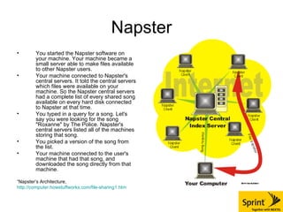 Napster You started the Napster software on your machine. Your machine became a small server able to make files available to other Napster users.  Your machine connected to Napster's central servers. It told the central servers which files were available on your machine. So the Napster central servers had a complete list of every shared song available on every hard disk connected to Napster at that time.  You typed in a query for a song. Let's say you were looking for the song "Roxanne" by The Police. Napster's central servers listed all of the machines storing that song.  You picked a version of the song from the list.  Your machine connected to the user's machine that had that song, and downloaded the song directly from that machine.  “ Napster’s Architecture,  http://computer.howstuffworks.com/file-sharing1.htm 