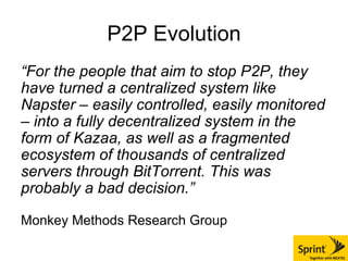 P2P Evolution “ For the people that aim to stop P2P, they have turned a centralized system like Napster – easily controlled, easily monitored – into a fully decentralized system in the form of Kazaa, as well as a fragmented ecosystem of thousands of centralized servers through BitTorrent. This was probably a bad decision.”   Monkey Methods Research Group 