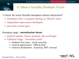 7/ 17
                     Yahoo’s Gnutella Developer Forum

"a forum for active Gnutella developers without distractions"
  • developers from a company hosting an "oﬃcial" client
  • independent open-source developers
  • just some curious guys. . .


Emerging usage : normalization forum
  • protocol update, feature proposal, idea exchanges
  • Collateral usage : innovation center
      • feedback from users : chunk swarming
      • external opportunities : URN by Bitzi
      • technical development : bootstrap, NAT traversal



Gwendal Simon : Peer-to-Peer
 