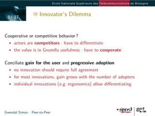 8/ 17
                     Innovator’s Dilemma


Cooperative or competitive behavior ?
  • actors are competitors : have to diﬀerentiate
  • the value is in Gnutella usefulness : have to cooperate


Conciliate gain for the user and progressive adoption
  • no innovation should require full agreement
  • for most innovations, gain grows with the number of adopters
  • individual innovations (e.g. ergonomics) allow diﬀerentiating




Gwendal Simon : Peer-to-Peer
 