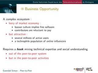 9/ 17
                     Business Opportunity

A complex ecosystem :
 • leery of market economy :
        • bazaar culture implies free software
        • contributors are reluctant to pay
  • but attractive :
      • several millions of active users
      • a technophile population of online inﬂuencers


Requires a hook mixing technical expertise and social understanding
  • out of the peer-to-peer system
  • but in the peer-to-peer activities



Gwendal Simon : Peer-to-Peer
 