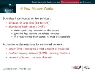 12/ 17
                     Few Mature Works

Scientists have focused on few services :
  • diﬀusion of large ﬁles (bit-torrent)
  • distributed hash tables (DHT) :
      • store a pair (key, resource) in the system
      • give the key, retrieve the related resource
      • if a resource has been stored, it must be accessible


Attractive implementations for controlled network :
  • server farm : managing a vast amount of resources
  • content delivery network (CDN) : pushing contents
  • network of boxes : the new eldorado



Gwendal Simon : Peer-to-Peer
 