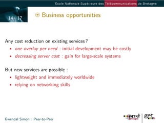 14/ 17
                     Business opportunities


Any cost reduction on existing services ?
  • one overlay per need : initial development may be costly
  • decreasing server cost : gain for large-scale systems


But new services are possible :
  • lightweight and immediately worldwide
  • relying on networking skills




Gwendal Simon : Peer-to-Peer
 