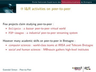 16/ 17
                     I&R activities on peer-to-peer


Few projects claim studying peer-to-peer :
  • Solipsis : a bazaar peer-to-peer virtual world
  • P2P-images : a industrial peer-to-peer streaming system


However many academic skills on peer-to-peer in Bretagne :
  • computer sciences : world-class teams at IRISA and Telecom Bretagne
  • social and human sciences : M@rsouin gathers high-level institutes




Gwendal Simon : Peer-to-Peer
 