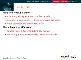 17/ 17
                     A Shift
Along with Web2.0 trend :
  • capturing money requires complex models
  • empower a community → beta web-based eye-candy
  • both technical and social wow eﬀect
Also a deep scientiﬁc trend :
  • toward “one billion computers per human”
  • balancing power between edges and core network




Gwendal Simon : Peer-to-Peer
 