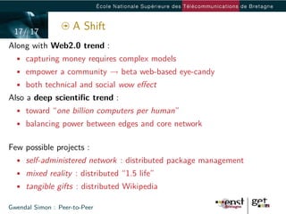 17/ 17
                     A Shift
Along with Web2.0 trend :
  • capturing money requires complex models
  • empower a community → beta web-based eye-candy
  • both technical and social wow eﬀect
Also a deep scientiﬁc trend :
  • toward “one billion computers per human”
  • balancing power between edges and core network


Few possible projects :
  • self-administered network : distributed package management
  • mixed reality : distributed “1.5 life”
  • tangible gifts : distributed Wikipedia

Gwendal Simon : Peer-to-Peer
 