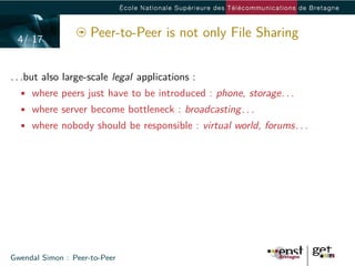 4/ 17
                     Peer-to-Peer is not only File Sharing


. . .but also large-scale legal applications :
  • where peers just have to be introduced : phone, storage. . .
  • where server become bottleneck : broadcasting. . .
  • where nobody should be responsible : virtual world, forums. . .




Gwendal Simon : Peer-to-Peer
 