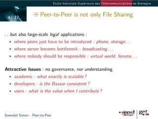 4/ 17
                     Peer-to-Peer is not only File Sharing


. . .but also large-scale legal applications :
  • where peers just have to be introduced : phone, storage. . .
  • where server become bottleneck : broadcasting. . .
  • where nobody should be responsible : virtual world, forums. . .


Attractive Issues : no governance, nor understanding
  • academic : what exactly is scalable ?
  • developers : is the Bazaar consistent ?
  • users : what is the value when I contribute ?




Gwendal Simon : Peer-to-Peer
 