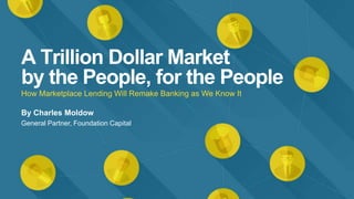 A Trillion Dollar Market
by the People, for the People
How Marketplace Lending Will Remake Banking as We Know It
By Charles Moldow
General Partner, Foundation Capital
 