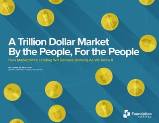 VI. TOO BIG TO SUCCEED, TOO SLOW TO REACT 1
A TRILLION DOLLAR MARKET BY THE PEOPLE, FOR THE PEOPLE
A Trillion Dollar Market
By the People, For the People
How Marketplace Lending Will Remake Banking As We Know It
BY CHARLES MOLDOW
GENERAL PARTNER, FOUNDATION CAPITAL
 