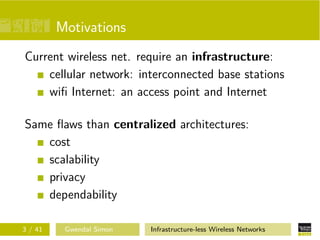 Motivations
Current wireless net. require an infrastructure:
    cellular network: interconnected base stations
    wiﬁ Internet: an access point and Internet

Same ﬂaws than centralized architectures:
   cost
   scalability
   privacy
   dependability

3 / 41    Gwendal Simon   Infrastructure-less Wireless Networks
 