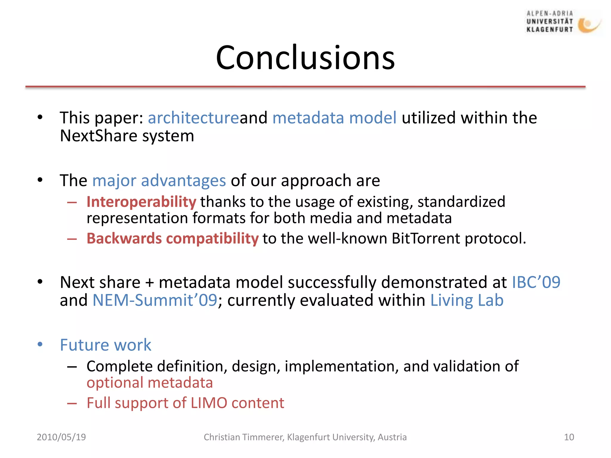 ConclusionsThis paper: architectureand metadata model utilized within the NextShare systemThe major advantages of our approach areInteroperability thanks to the usage of existing, standardized representation formats for both media and metadataBackwards compatibility to the well-known BitTorrent protocol. Next share + metadata model successfully demonstrated at IBC’09 and NEM-Summit’09; currently evaluated within Living LabFuture workComplete definition, design, implementation, and validation of optional metadata Full support of LIMO content 2010/05/19Christian Timmerer, Klagenfurt University, Austria10