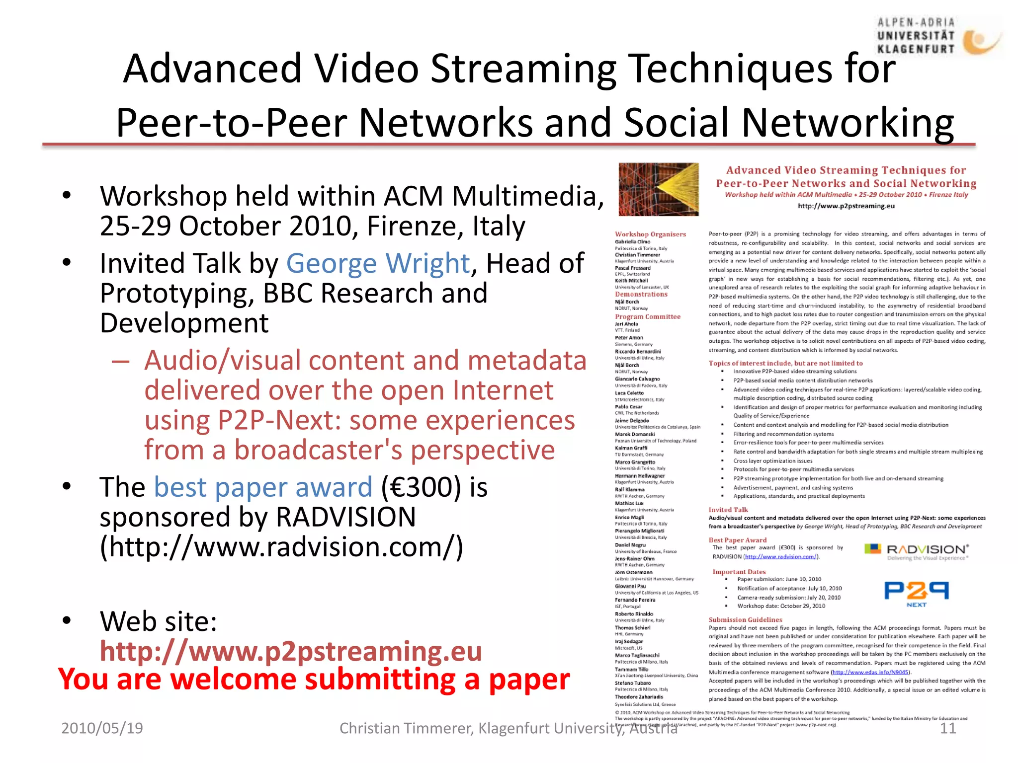 Advanced Video Streaming Techniques for     Peer-to-Peer Networks and Social NetworkingWorkshop held within ACM Multimedia, 25-29 October 2010, Firenze, ItalyInvited Talk by George Wright, Head of Prototyping, BBC Research and DevelopmentAudio/visual content and metadata delivered over the open Internet using P2P-Next: some experiences from a broadcaster's perspectiveThe best paper award (€300) is sponsored by RADVISION(http://www.radvision.com/)Web site: http://www.p2pstreaming.eu2010/05/19Christian Timmerer, Klagenfurt University, Austria11You are welcome submitting a paper