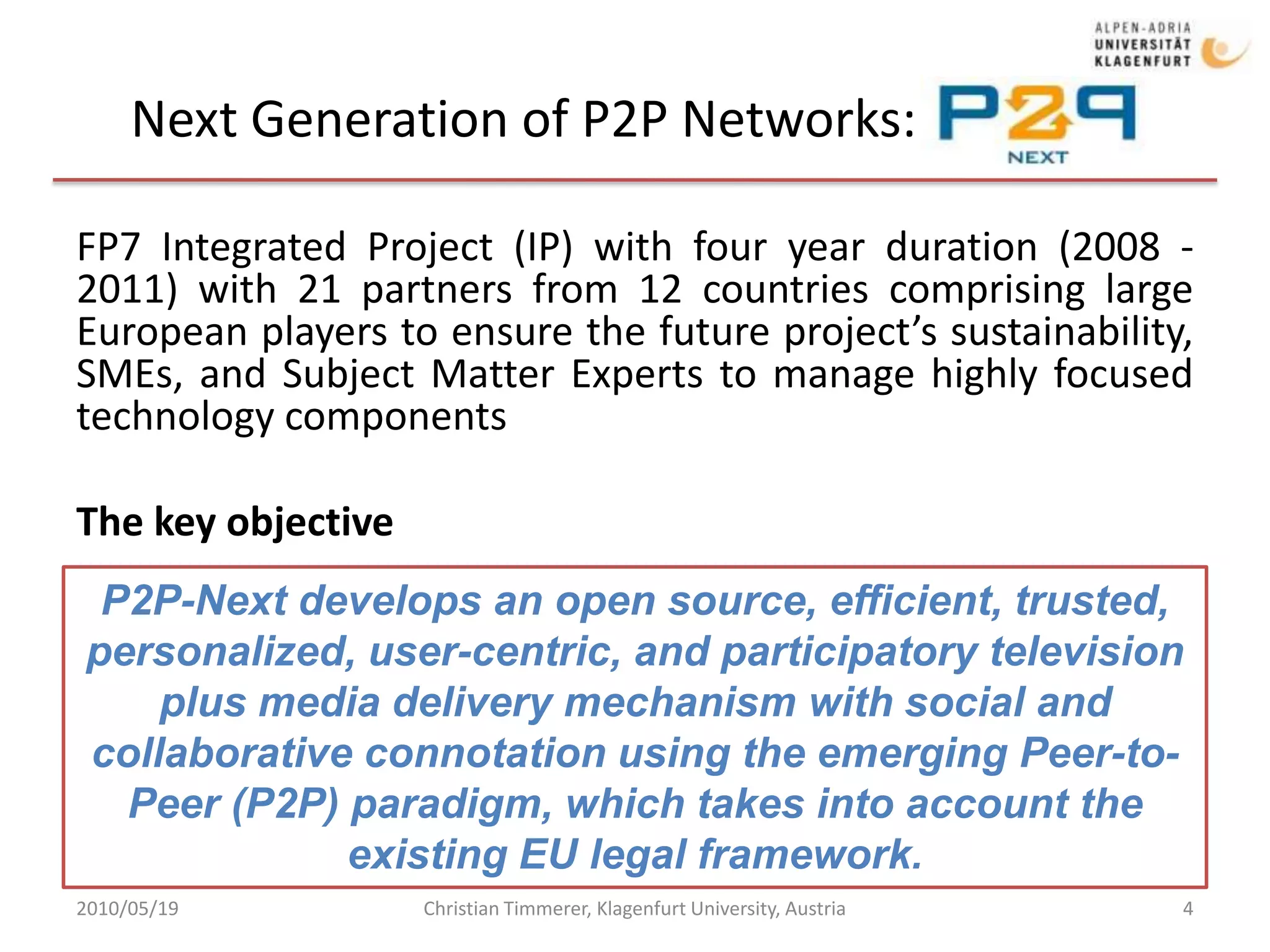 Next Generation of P2P Networks: P2P-Next2010/05/19Christian Timmerer, Klagenfurt University, Austria4FP7 Integrated Project (IP) with four year duration (2008 - 2011) with 21 partners from 12 countries comprising large European players to ensure the future project’s sustainability, SMEs, and Subject Matter Experts to manage highly focused technology componentsThe key objectiveP2P-Next develops an open source, efficient, trusted, personalized, user-centric, and participatory television plus media delivery mechanism with social and collaborative connotation using the emerging Peer-to-Peer (P2P) paradigm, which takes into account the existing EU legal framework. 