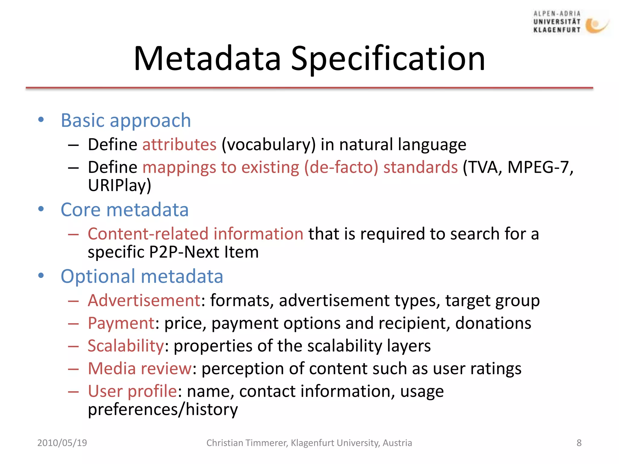 Metadata SpecificationBasic approachDefine attributes (vocabulary) in natural languageDefine mappings to existing (de-facto) standards (TVA, MPEG-7, URIPlay)Core metadataContent-related information that is required to search for a specific P2P-Next ItemOptional metadataAdvertisement: formats, advertisement types, target group Payment: price, payment options and recipient, donations Scalability: properties of the scalability layers Media review: perception of content such as user ratings User profile: name, contact information, usage preferences/history 2010/05/19Christian Timmerer, Klagenfurt University, Austria8