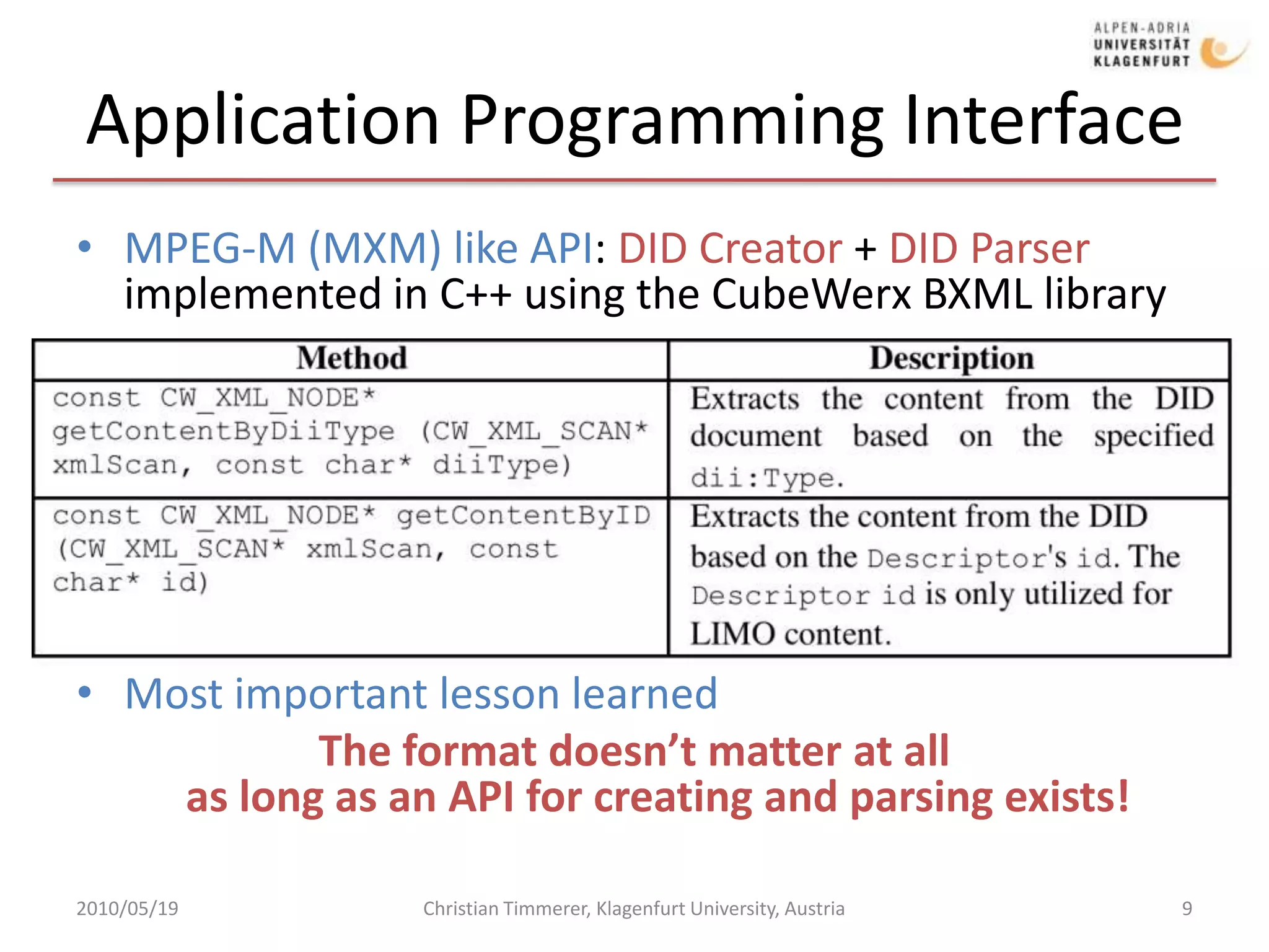 Application Programming Interface MPEG-M (MXM) like API: DID Creator + DID Parser implemented in C++ using the CubeWerx BXML libraryMost important lesson learnedThe format doesn’t matter at allas long as an API for creating and parsing exists!2010/05/19Christian Timmerer, Klagenfurt University, Austria9